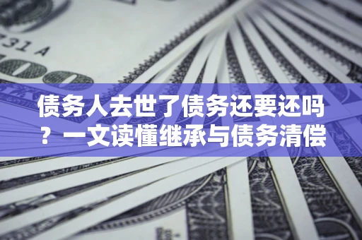 北京债务人去世了债务还要还吗？一文读懂继承与债务清偿