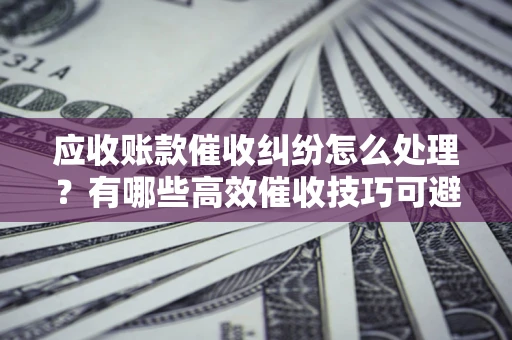 北京应收账款催收纠纷怎么处理？有哪些高效催收技巧可避免坏账？