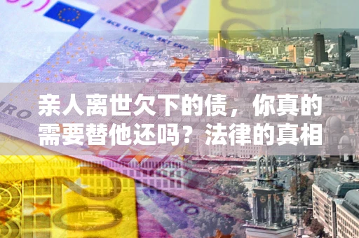 北京亲人离世欠下的债，你真的需要替他还吗？法律的真相或许与你想的不一样